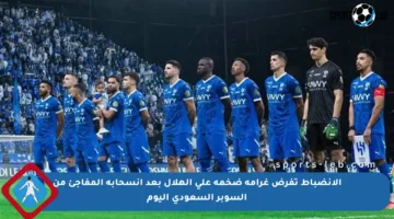الانضباط تفرض غرامة ضخمة على الهلال بعد انسحابه المفاجئ من السوبر السعودي اليوم